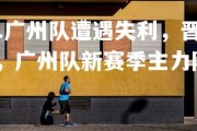 jinnianhui-.广州队遭遇失利，晋级季后赛形势岌岌可危，广州队新赛季主力阵容